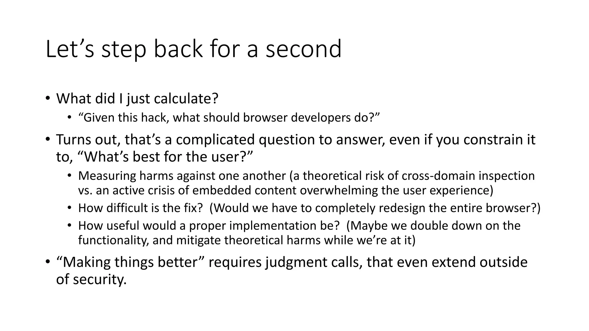 Let’s step back for a second
• What did I just calculate?
• “Given this hack, what should browser developers do?”
• Turns out, that’s a complicated question to answer, even if you constrain it
to, “What’s best for the user?”
• Measuring harms against one another (a theoretical risk of cross-domain inspection
vs. an active crisis of embedded content overwhelming the user experience)
• How difficult is the fix? (Would we have to completely redesign the entire browser?)
• How useful would a proper implementation be? (Maybe we double down on the
functionality, and mitigate theoretical harms while we’re at it)
• “Making things better” requires judgment calls, that even extend outside
of security.
 