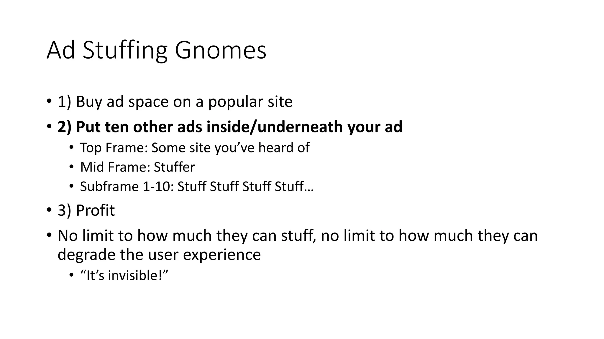 Ad Stuffing Gnomes
• 1) Buy ad space on a popular site
• 2) Put ten other ads inside/underneath your ad
• Top Frame: Some site you’ve heard of
• Mid Frame: Stuffer
• Subframe 1-10: Stuff Stuff Stuff Stuff…
• 3) Profit
• No limit to how much they can stuff, no limit to how much they can
degrade the user experience
• “It’s invisible!”
 