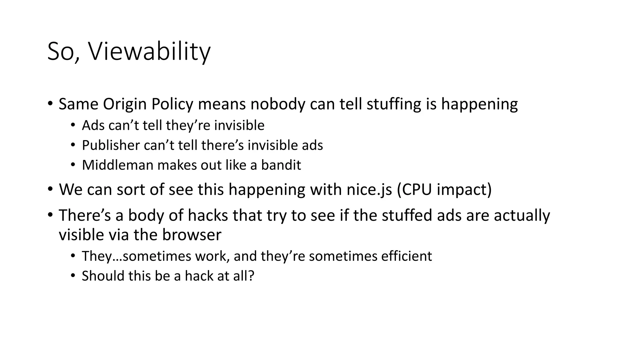 So, Viewability
• Same Origin Policy means nobody can tell stuffing is happening
• Ads can’t tell they’re invisible
• Publisher can’t tell there’s invisible ads
• Middleman makes out like a bandit
• We can sort of see this happening with nice.js (CPU impact)
• There’s a body of hacks that try to see if the stuffed ads are actually
visible via the browser
• They…sometimes work, and they’re sometimes efficient
• Should this be a hack at all?
 