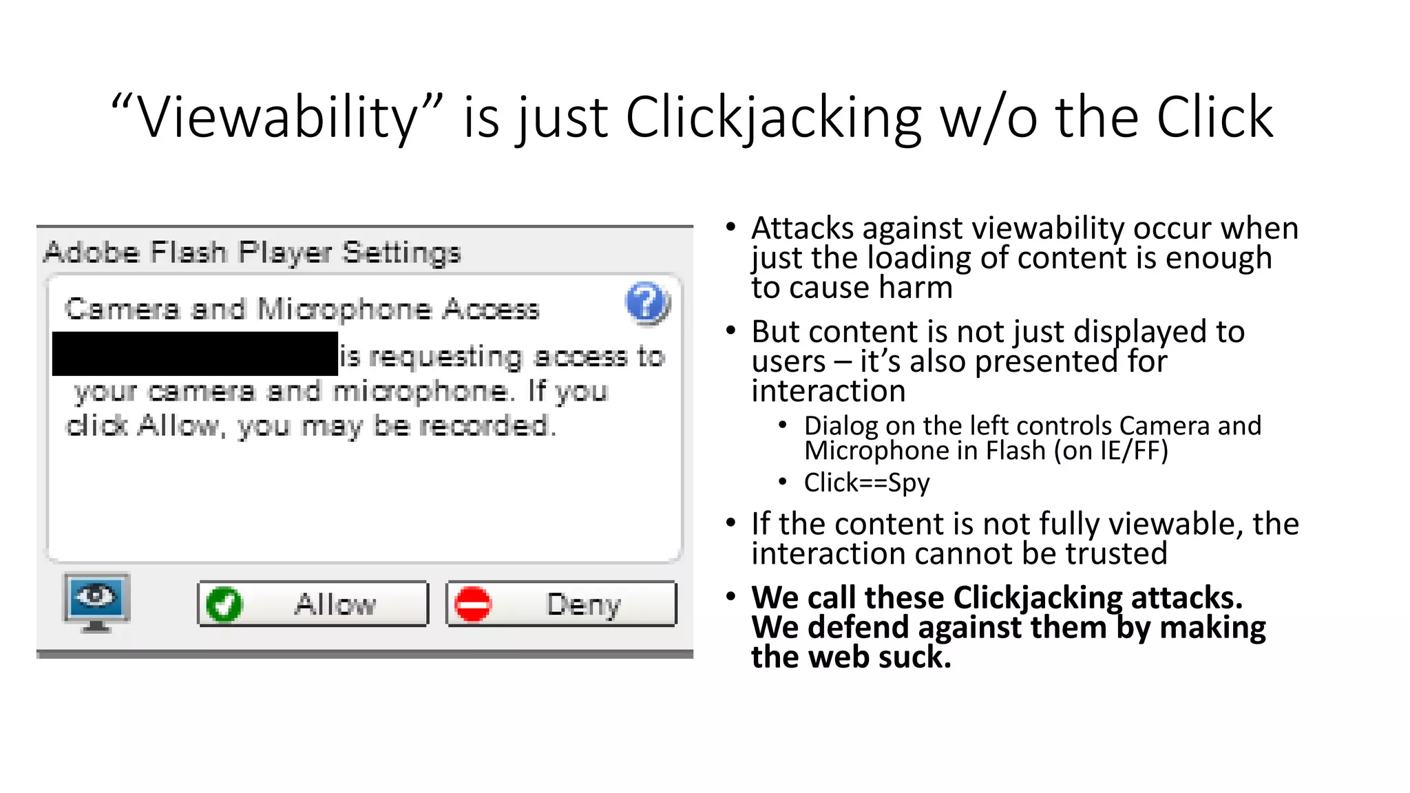 “Viewability” is just Clickjacking w/o the Click
• Attacks against viewability occur when
just the loading of content is enough
to cause harm
• But content is not just displayed to
users – it’s also presented for
interaction
• Dialog on the left controls Camera and
Microphone in Flash (on IE/FF)
• Click==Spy
• If the content is not fully viewable, the
interaction cannot be trusted
• We call these Clickjacking attacks.
We defend against them by making
the web suck.
 