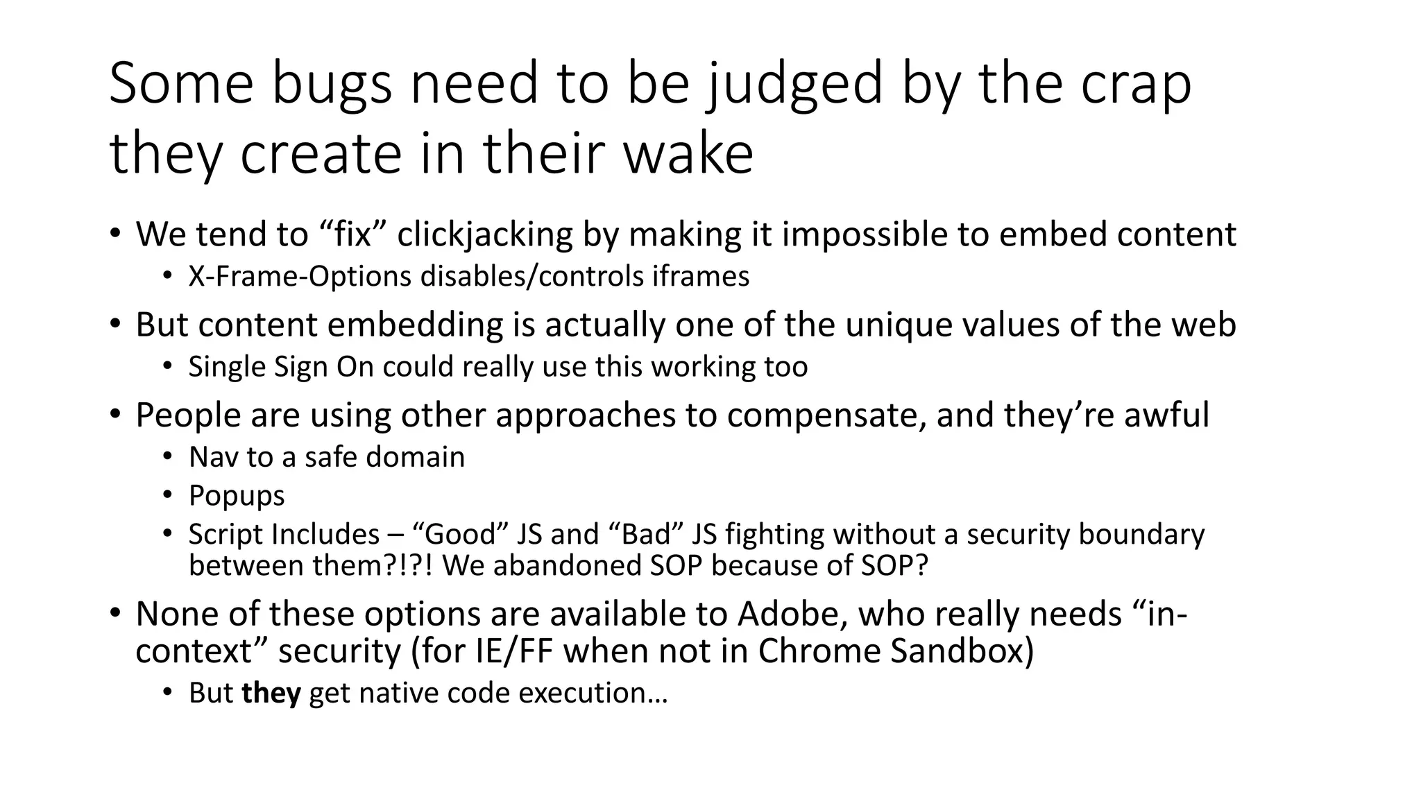 Some bugs need to be judged by the crap
they create in their wake
• We tend to “fix” clickjacking by making it impossible to embed content
• X-Frame-Options disables/controls iframes
• But content embedding is actually one of the unique values of the web
• Single Sign On could really use this working too
• People are using other approaches to compensate, and they’re awful
• Nav to a safe domain
• Popups
• Script Includes – “Good” JS and “Bad” JS fighting without a security boundary
between them?!?! We abandoned SOP because of SOP?
• None of these options are available to Adobe, who really needs “in-
context” security (for IE/FF when not in Chrome Sandbox)
• But they get native code execution…
 