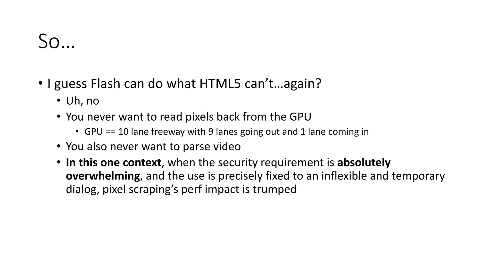 So…
• I guess Flash can do what HTML5 can’t…again?
• Uh, no
• You never want to read pixels back from the GPU
• GPU == 10 lane freeway with 9 lanes going out and 1 lane coming in
• You also never want to parse video
• In this one context, when the security requirement is absolutely
overwhelming, and the use is precisely fixed to an inflexible and temporary
dialog, pixel scraping’s perf impact is trumped
 