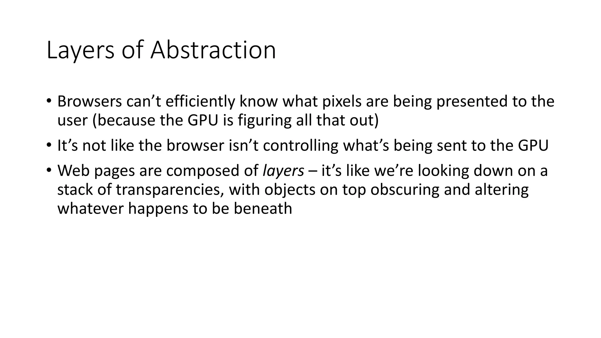 Layers of Abstraction
• Browsers can’t efficiently know what pixels are being presented to the
user (because the GPU is figuring all that out)
• It’s not like the browser isn’t controlling what’s being sent to the GPU
• Web pages are composed of layers – it’s like we’re looking down on a
stack of transparencies, with objects on top obscuring and altering
whatever happens to be beneath
 