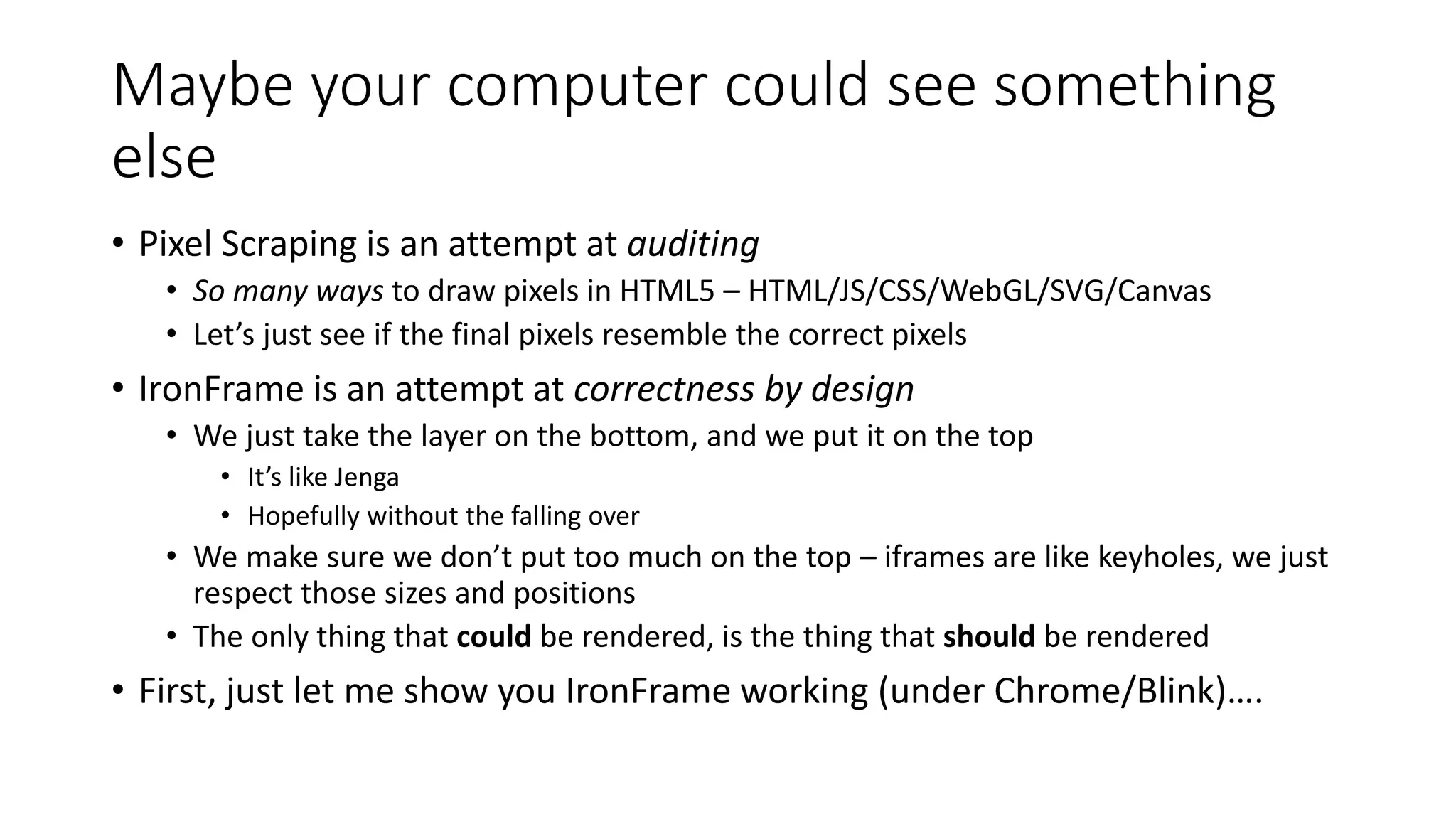 Maybe your computer could see something
else
• Pixel Scraping is an attempt at auditing
• So many ways to draw pixels in HTML5 – HTML/JS/CSS/WebGL/SVG/Canvas
• Let’s just see if the final pixels resemble the correct pixels
• IronFrame is an attempt at correctness by design
• We just take the layer on the bottom, and we put it on the top
• It’s like Jenga
• Hopefully without the falling over
• We make sure we don’t put too much on the top – iframes are like keyholes, we just
respect those sizes and positions
• The only thing that could be rendered, is the thing that should be rendered
• First, just let me show you IronFrame working (under Chrome/Blink)….
 