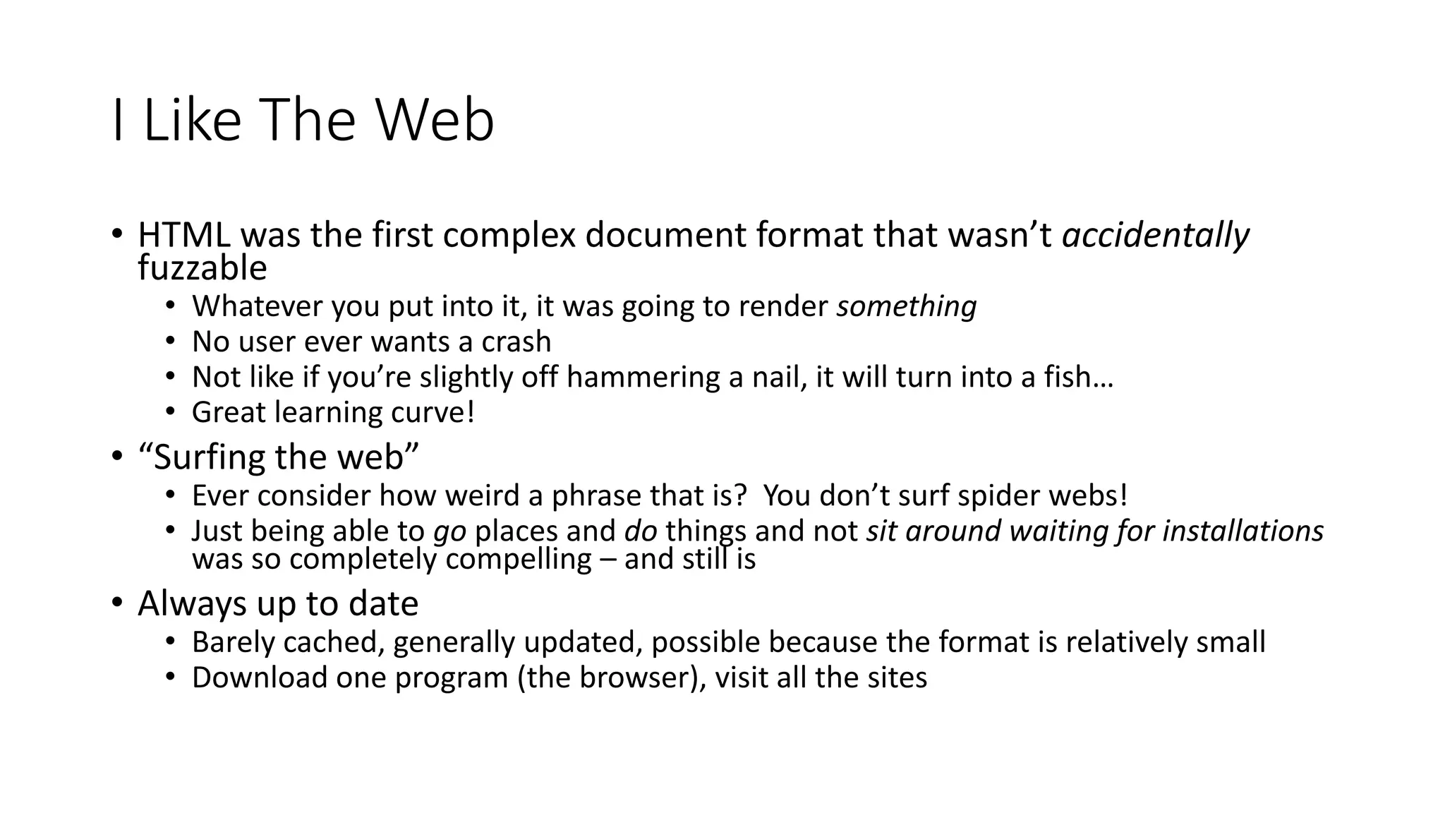 I Like The Web
• HTML was the first complex document format that wasn’t accidentally
fuzzable
• Whatever you put into it, it was going to render something
• No user ever wants a crash
• Not like if you’re slightly off hammering a nail, it will turn into a fish…
• Great learning curve!
• “Surfing the web”
• Ever consider how weird a phrase that is? You don’t surf spider webs!
• Just being able to go places and do things and not sit around waiting for installations
was so completely compelling – and still is
• Always up to date
• Barely cached, generally updated, possible because the format is relatively small
• Download one program (the browser), visit all the sites
 
