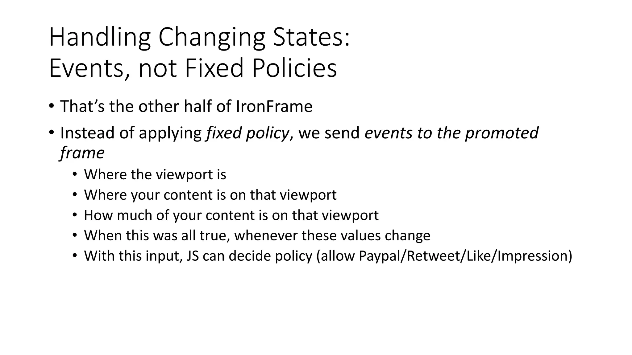 Handling Changing States:
Events, not Fixed Policies
• That’s the other half of IronFrame
• Instead of applying fixed policy, we send events to the promoted
frame
• Where the viewport is
• Where your content is on that viewport
• How much of your content is on that viewport
• When this was all true, whenever these values change
• With this input, JS can decide policy (allow Paypal/Retweet/Like/Impression)
 