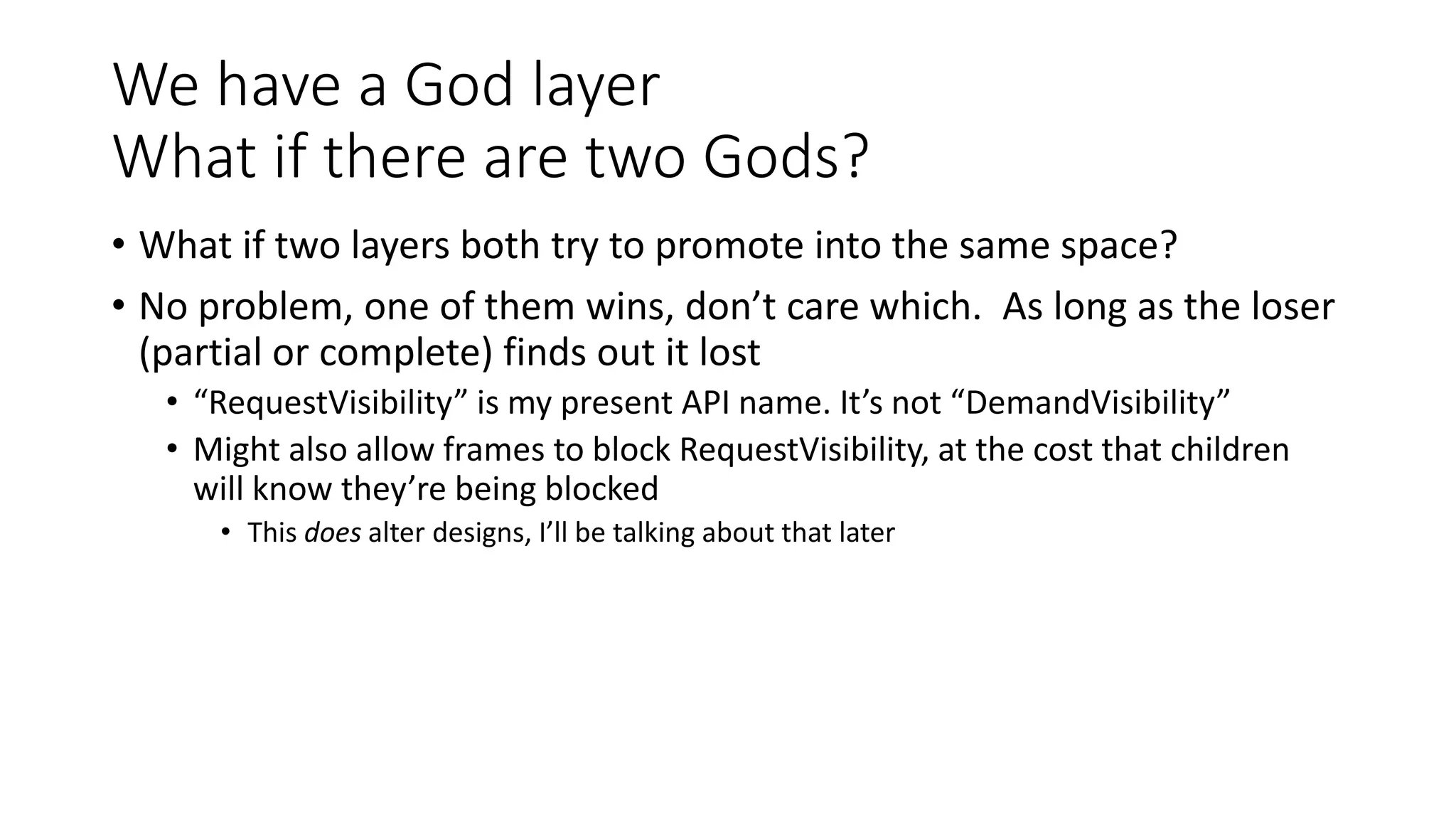 We have a God layer
What if there are two Gods?
• What if two layers both try to promote into the same space?
• No problem, one of them wins, don’t care which. As long as the loser
(partial or complete) finds out it lost
• “RequestVisibility” is my present API name. It’s not “DemandVisibility”
• Might also allow frames to block RequestVisibility, at the cost that children
will know they’re being blocked
• This does alter designs, I’ll be talking about that later
 