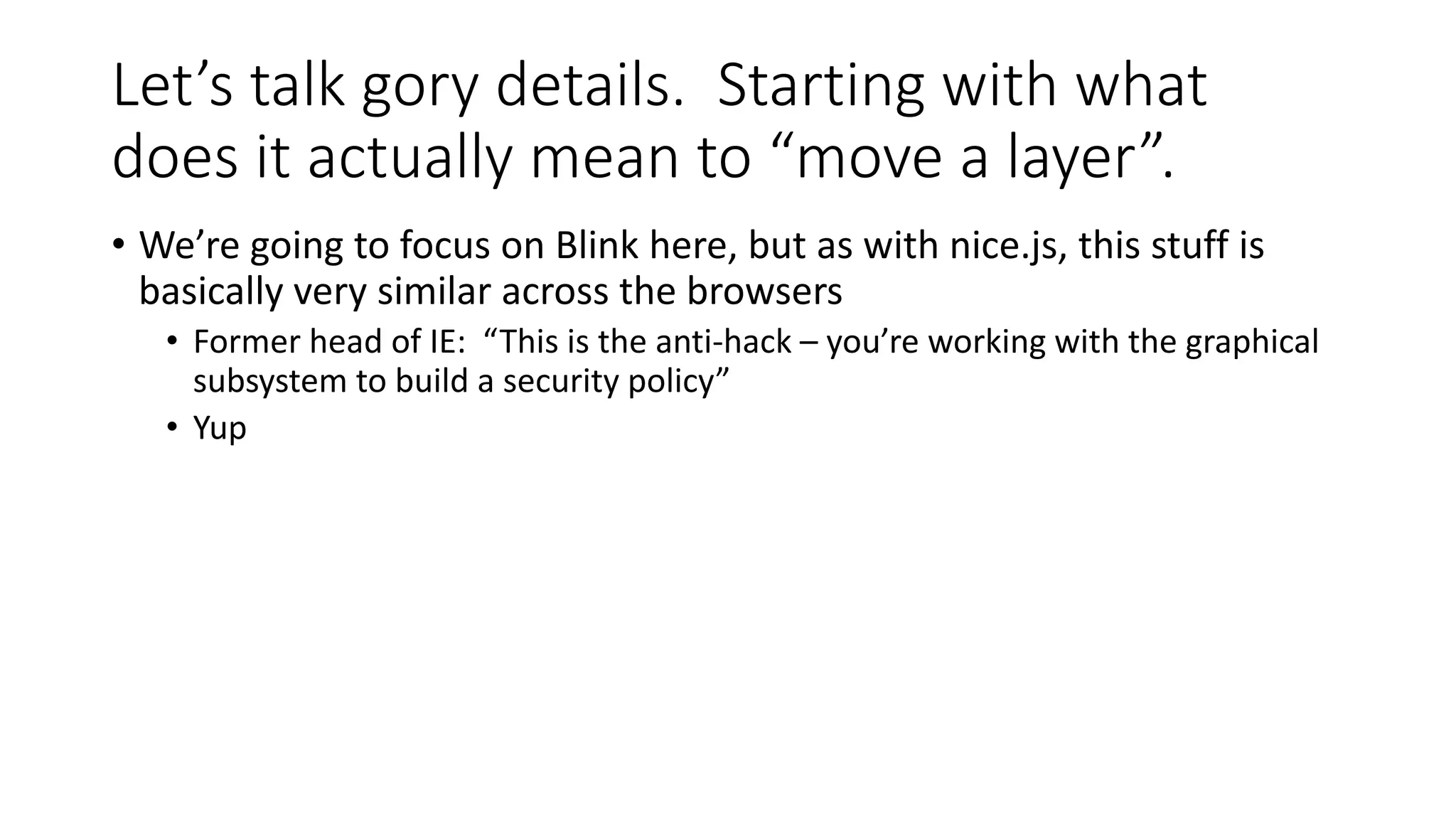 Let’s talk gory details. Starting with what
does it actually mean to “move a layer”.
• We’re going to focus on Blink here, but as with nice.js, this stuff is
basically very similar across the browsers
• Former head of IE: “This is the anti-hack – you’re working with the graphical
subsystem to build a security policy”
• Yup
 