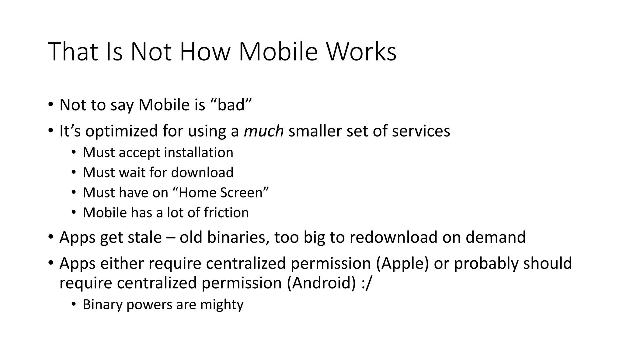 That Is Not How Mobile Works
• Not to say Mobile is “bad”
• It’s optimized for using a much smaller set of services
• Must accept installation
• Must wait for download
• Must have on “Home Screen”
• Mobile has a lot of friction
• Apps get stale – old binaries, too big to redownload on demand
• Apps either require centralized permission (Apple) or probably should
require centralized permission (Android) :/
• Binary powers are mighty
 