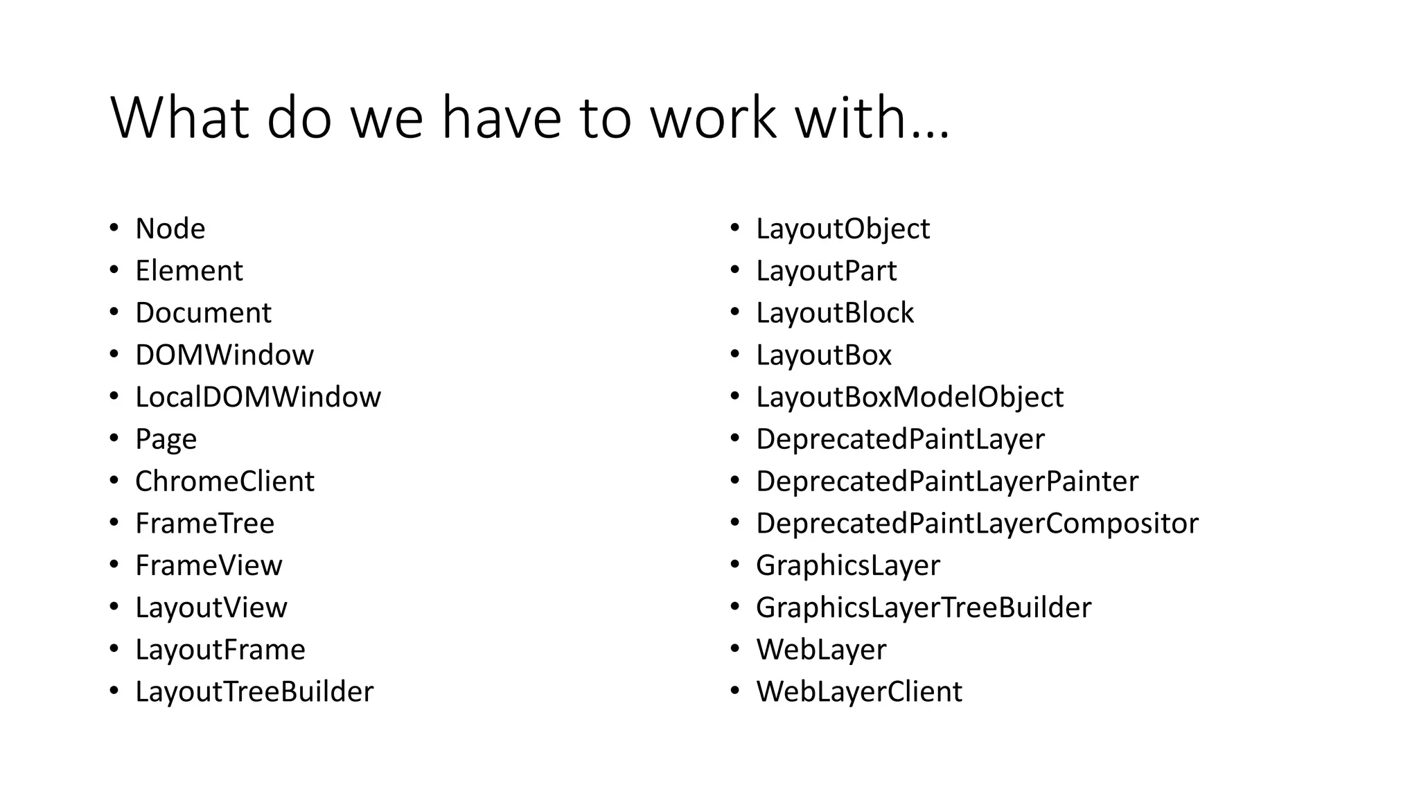 What do we have to work with…
• Node
• Element
• Document
• DOMWindow
• LocalDOMWindow
• Page
• ChromeClient
• FrameTree
• FrameView
• LayoutView
• LayoutFrame
• LayoutTreeBuilder
• LayoutObject
• LayoutPart
• LayoutBlock
• LayoutBox
• LayoutBoxModelObject
• DeprecatedPaintLayer
• DeprecatedPaintLayerPainter
• DeprecatedPaintLayerCompositor
• GraphicsLayer
• GraphicsLayerTreeBuilder
• WebLayer
• WebLayerClient
 