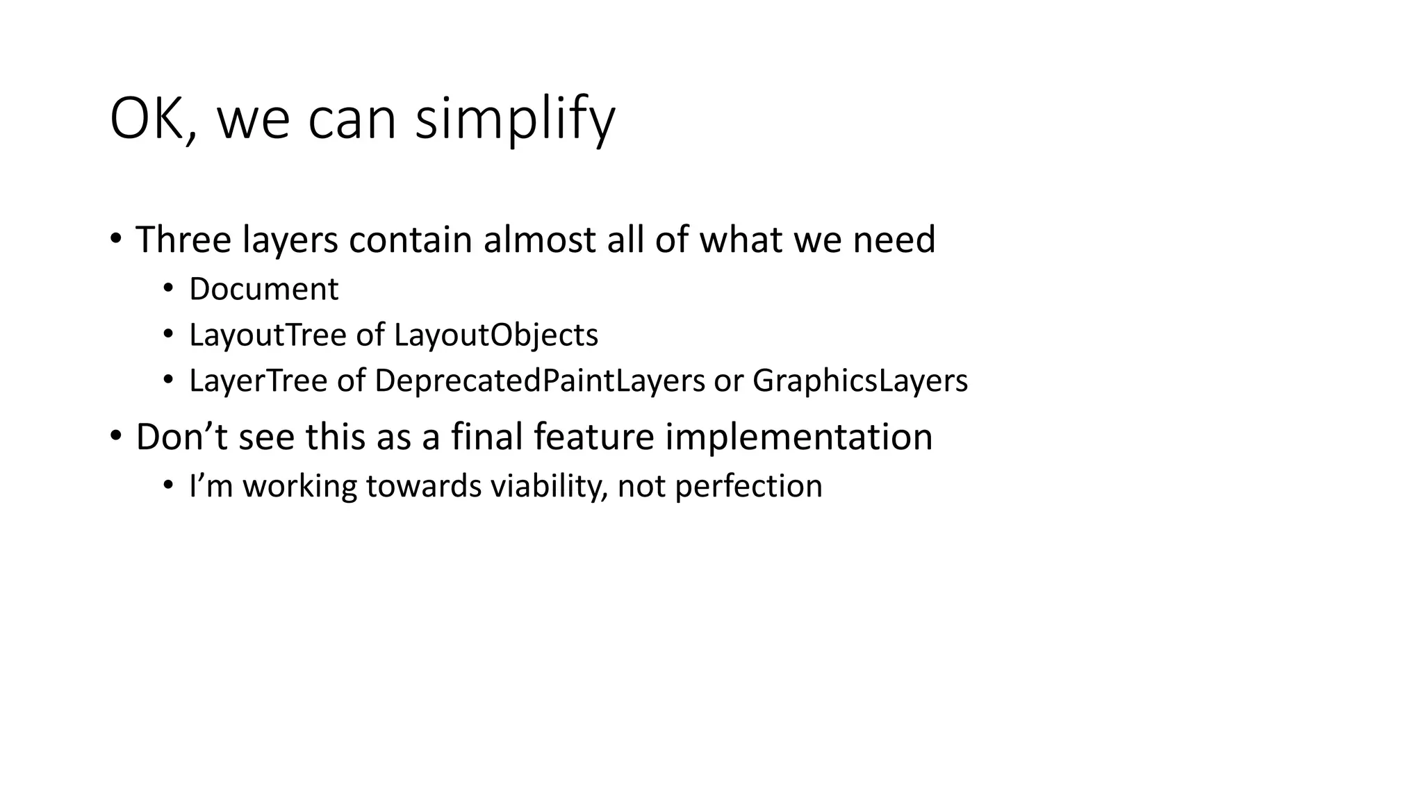 OK, we can simplify
• Three layers contain almost all of what we need
• Document
• LayoutTree of LayoutObjects
• LayerTree of DeprecatedPaintLayers or GraphicsLayers
• Don’t see this as a final feature implementation
• I’m working towards viability, not perfection
 