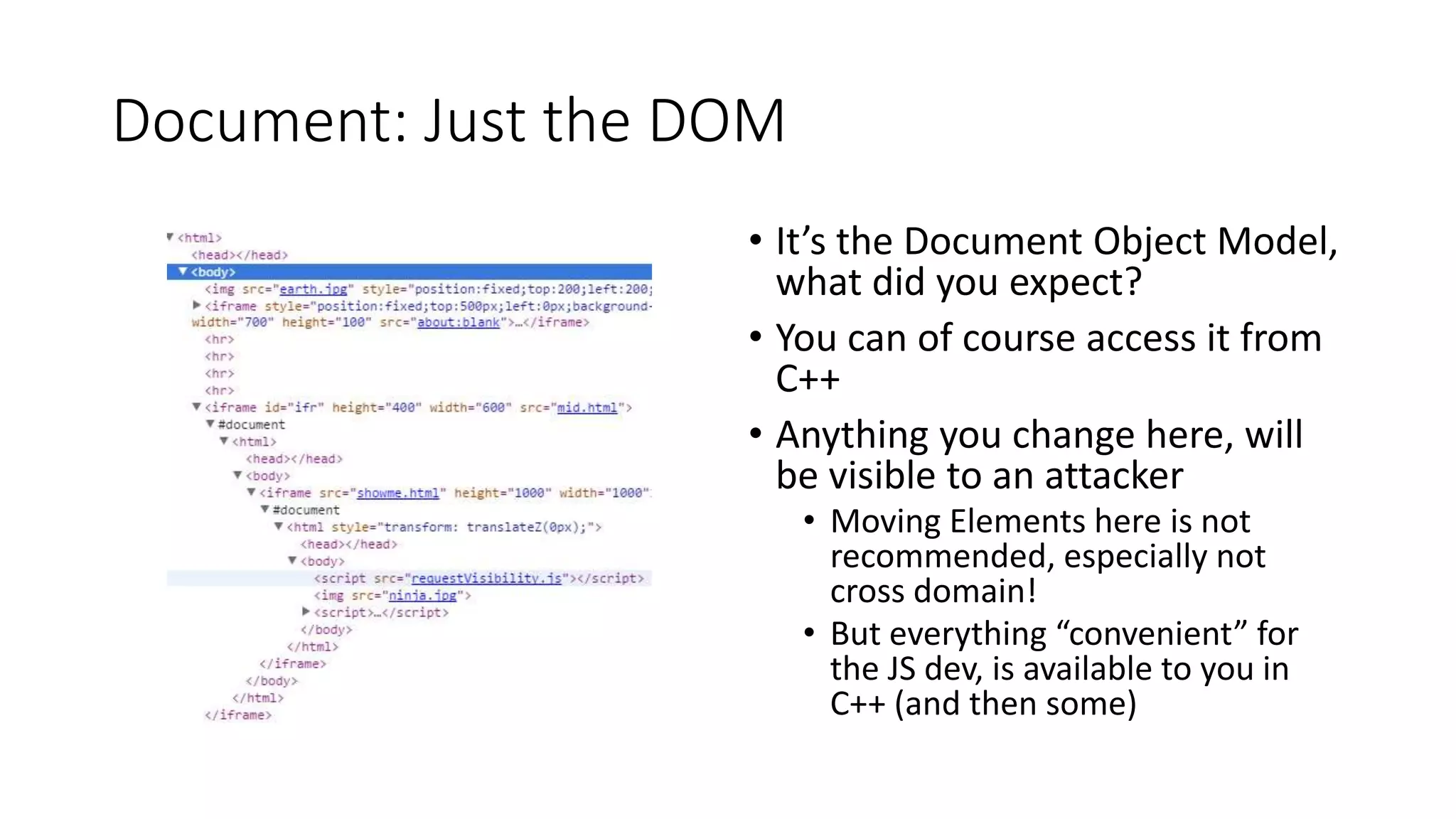Document: Just the DOM
• It’s the Document Object Model,
what did you expect?
• You can of course access it from
C++
• Anything you change here, will
be visible to an attacker
• Moving Elements here is not
recommended, especially not
cross domain!
• But everything “convenient” for
the JS dev, is available to you in
C++ (and then some)
 