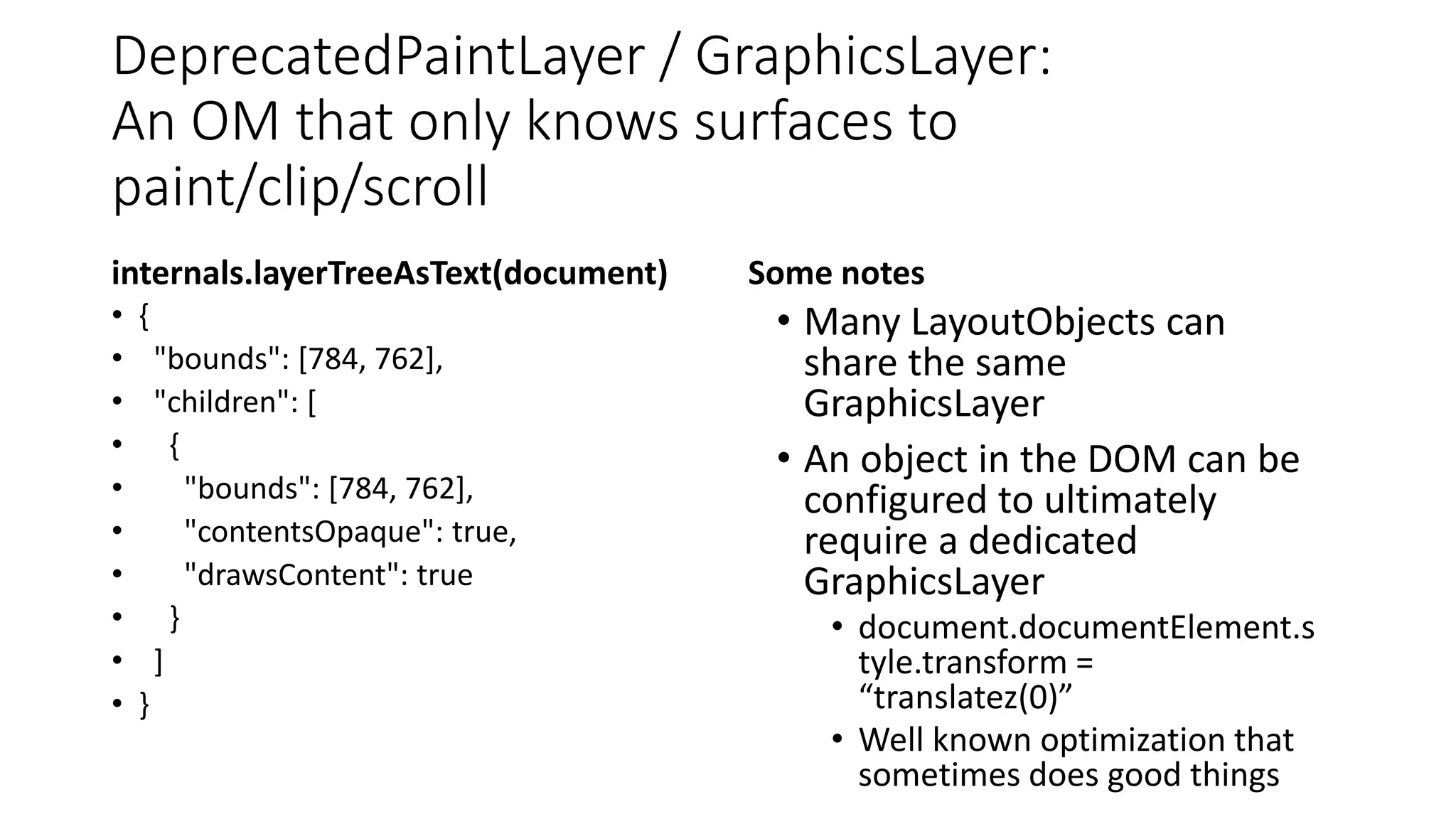 DeprecatedPaintLayer / GraphicsLayer:
An OM that only knows surfaces to
paint/clip/scroll
internals.layerTreeAsText(document)
• {
• "bounds": [784, 762],
• "children": [
• {
• "bounds": [784, 762],
• "contentsOpaque": true,
• "drawsContent": true
• }
• ]
• }
Some notes
• Many LayoutObjects can
share the same
GraphicsLayer
• An object in the DOM can be
configured to ultimately
require a dedicated
GraphicsLayer
• document.documentElement.s
tyle.transform =
“translatez(0)”
• Well known optimization that
sometimes does good things
 