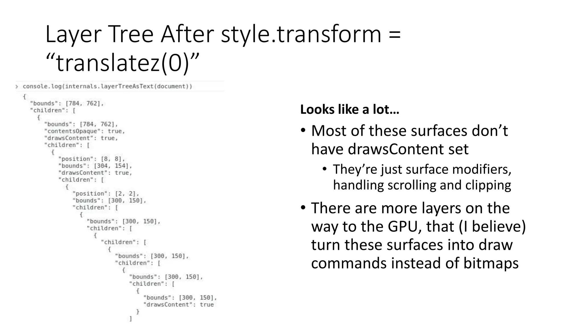 Layer Tree After style.transform =
“translatez(0)”
Looks like a lot…
• Most of these surfaces don’t
have drawsContent set
• They’re just surface modifiers,
handling scrolling and clipping
• There are more layers on the
way to the GPU, that (I believe)
turn these surfaces into draw
commands instead of bitmaps
 