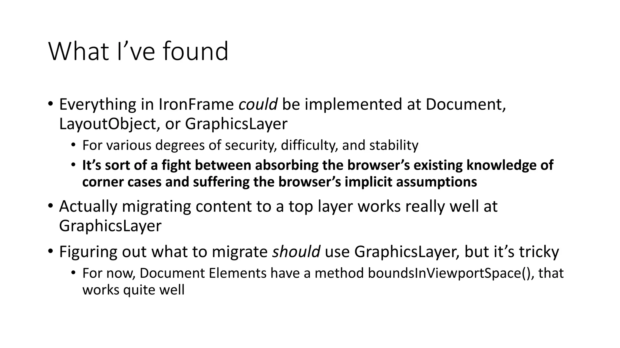 What I’ve found
• Everything in IronFrame could be implemented at Document,
LayoutObject, or GraphicsLayer
• For various degrees of security, difficulty, and stability
• It’s sort of a fight between absorbing the browser’s existing knowledge of
corner cases and suffering the browser’s implicit assumptions
• Actually migrating content to a top layer works really well at
GraphicsLayer
• Figuring out what to migrate should use GraphicsLayer, but it’s tricky
• For now, Document Elements have a method boundsInViewportSpace(), that
works quite well
 