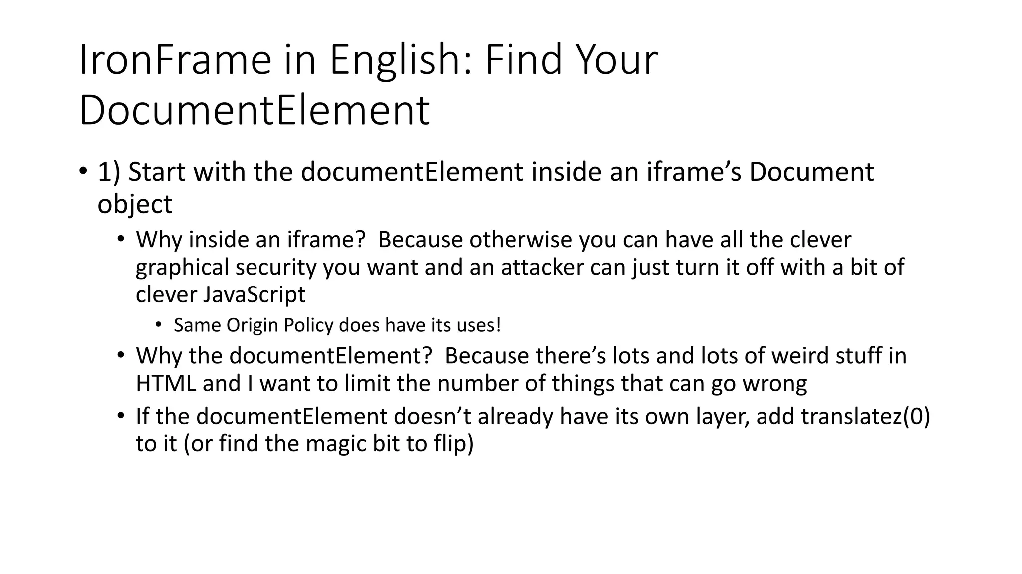 IronFrame in English: Find Your
DocumentElement
• 1) Start with the documentElement inside an iframe’s Document
object
• Why inside an iframe? Because otherwise you can have all the clever
graphical security you want and an attacker can just turn it off with a bit of
clever JavaScript
• Same Origin Policy does have its uses!
• Why the documentElement? Because there’s lots and lots of weird stuff in
HTML and I want to limit the number of things that can go wrong
• If the documentElement doesn’t already have its own layer, add translatez(0)
to it (or find the magic bit to flip)
 