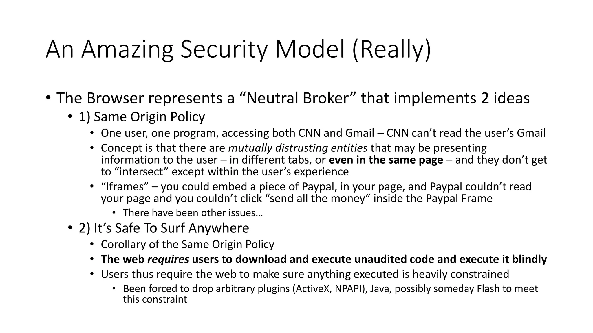 An Amazing Security Model (Really)
• The Browser represents a “Neutral Broker” that implements 2 ideas
• 1) Same Origin Policy
• One user, one program, accessing both CNN and Gmail – CNN can’t read the user’s Gmail
• Concept is that there are mutually distrusting entities that may be presenting
information to the user – in different tabs, or even in the same page – and they don’t get
to “intersect” except within the user’s experience
• “Iframes” – you could embed a piece of Paypal, in your page, and Paypal couldn’t read
your page and you couldn’t click “send all the money” inside the Paypal Frame
• There have been other issues…
• 2) It’s Safe To Surf Anywhere
• Corollary of the Same Origin Policy
• The web requires users to download and execute unaudited code and execute it blindly
• Users thus require the web to make sure anything executed is heavily constrained
• Been forced to drop arbitrary plugins (ActiveX, NPAPI), Java, possibly someday Flash to meet
this constraint
 