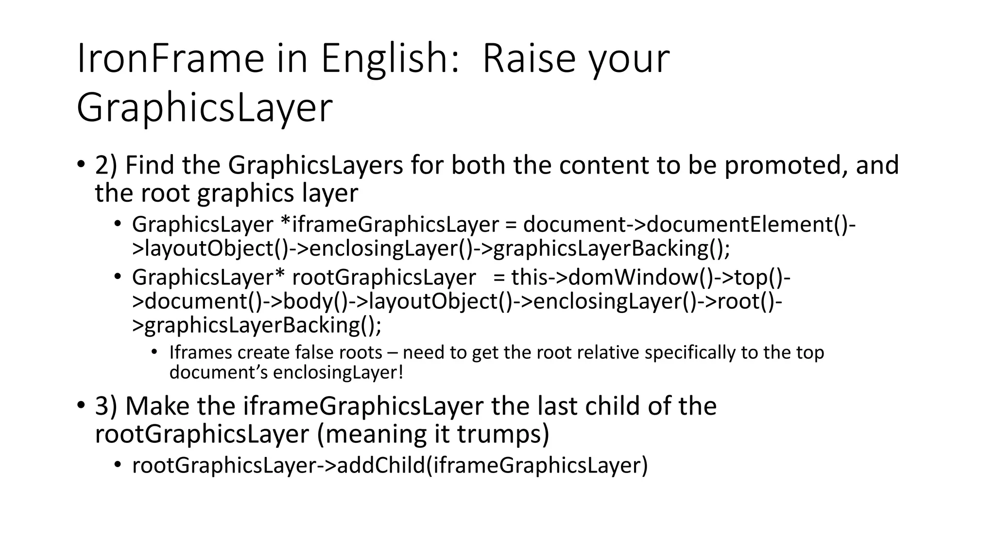 IronFrame in English: Raise your
GraphicsLayer
• 2) Find the GraphicsLayers for both the content to be promoted, and
the root graphics layer
• GraphicsLayer *iframeGraphicsLayer = document->documentElement()-
>layoutObject()->enclosingLayer()->graphicsLayerBacking();
• GraphicsLayer* rootGraphicsLayer = this->domWindow()->top()-
>document()->body()->layoutObject()->enclosingLayer()->root()-
>graphicsLayerBacking();
• Iframes create false roots – need to get the root relative specifically to the top
document’s enclosingLayer!
• 3) Make the iframeGraphicsLayer the last child of the
rootGraphicsLayer (meaning it trumps)
• rootGraphicsLayer->addChild(iframeGraphicsLayer)
 