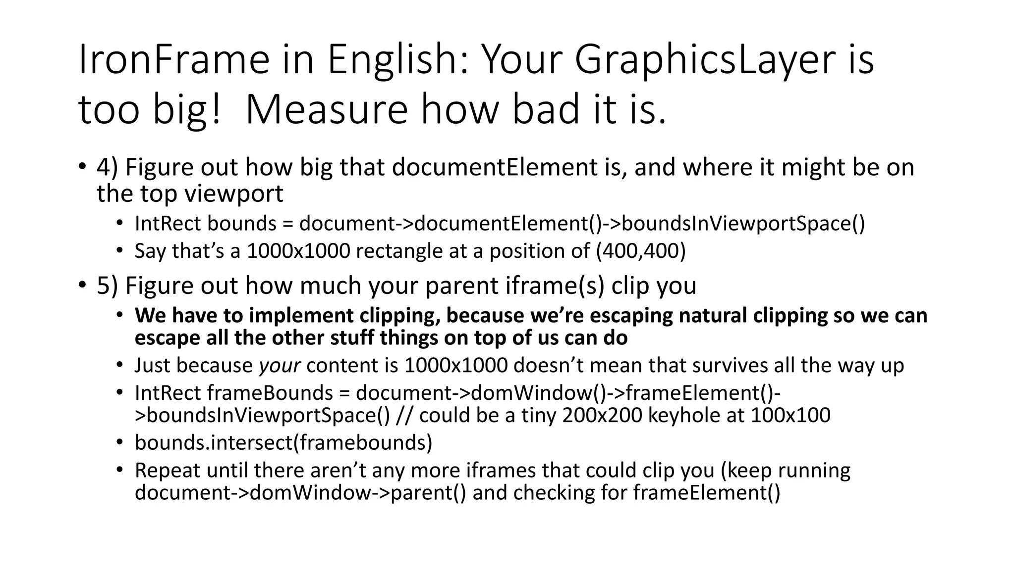 IronFrame in English: Your GraphicsLayer is
too big! Measure how bad it is.
• 4) Figure out how big that documentElement is, and where it might be on
the top viewport
• IntRect bounds = document->documentElement()->boundsInViewportSpace()
• Say that’s a 1000x1000 rectangle at a position of (400,400)
• 5) Figure out how much your parent iframe(s) clip you
• We have to implement clipping, because we’re escaping natural clipping so we can
escape all the other stuff things on top of us can do
• Just because your content is 1000x1000 doesn’t mean that survives all the way up
• IntRect frameBounds = document->domWindow()->frameElement()-
>boundsInViewportSpace() // could be a tiny 200x200 keyhole at 100x100
• bounds.intersect(framebounds)
• Repeat until there aren’t any more iframes that could clip you (keep running
document->domWindow->parent() and checking for frameElement()
 