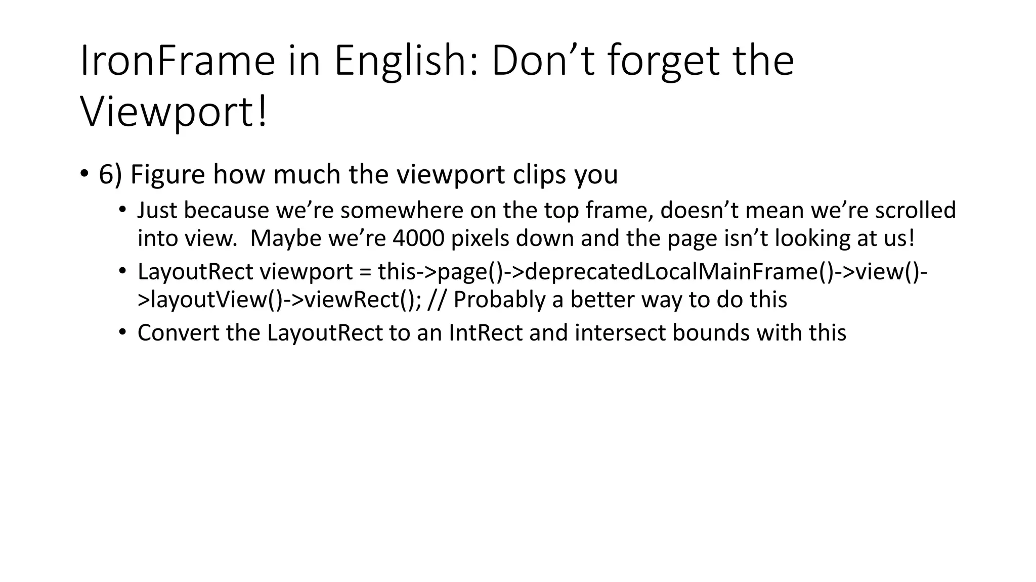 IronFrame in English: Don’t forget the
Viewport!
• 6) Figure how much the viewport clips you
• Just because we’re somewhere on the top frame, doesn’t mean we’re scrolled
into view. Maybe we’re 4000 pixels down and the page isn’t looking at us!
• LayoutRect viewport = this->page()->deprecatedLocalMainFrame()->view()-
>layoutView()->viewRect(); // Probably a better way to do this
• Convert the LayoutRect to an IntRect and intersect bounds with this
 