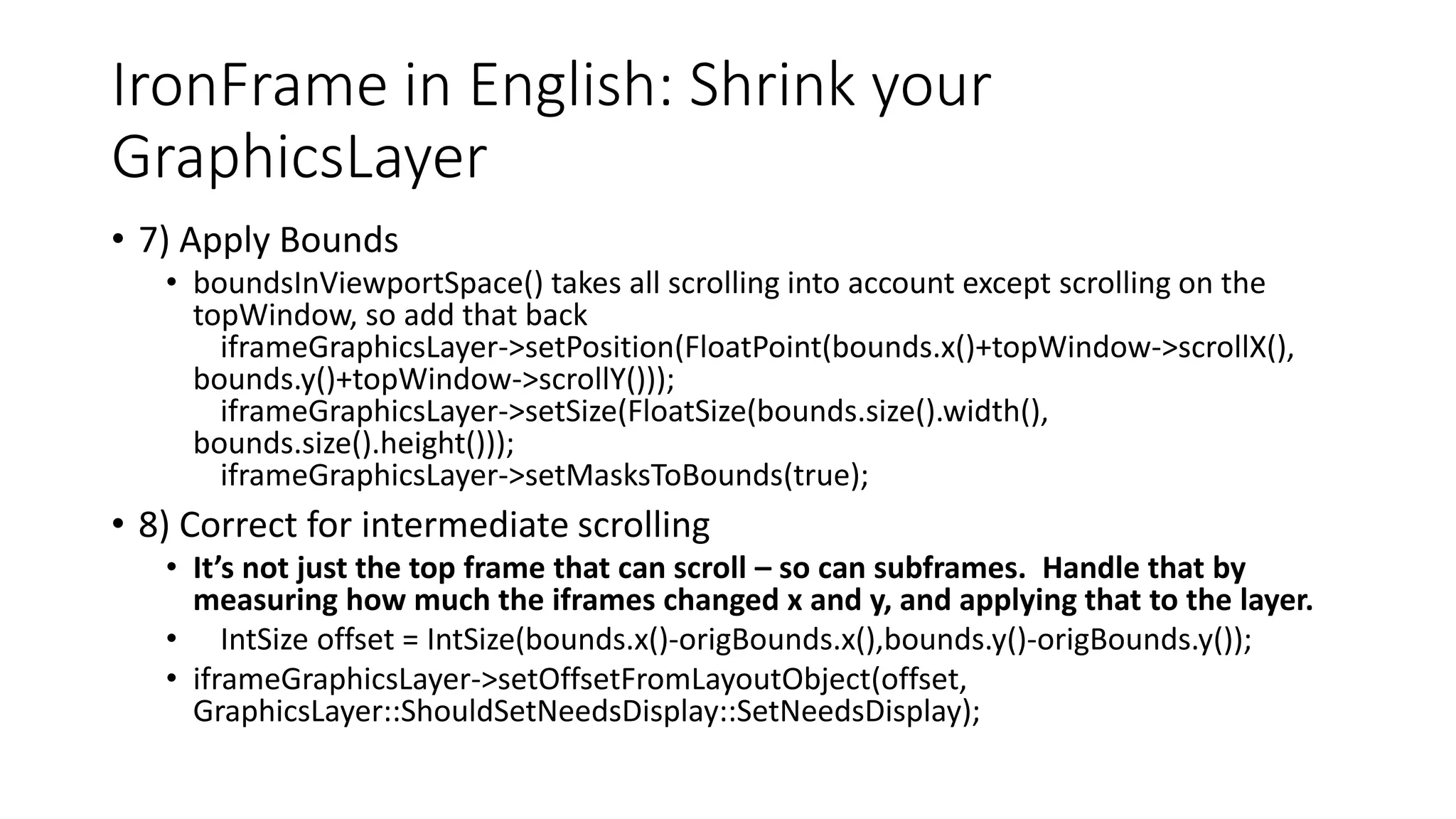IronFrame in English: Shrink your
GraphicsLayer
• 7) Apply Bounds
• boundsInViewportSpace() takes all scrolling into account except scrolling on the
topWindow, so add that back
iframeGraphicsLayer->setPosition(FloatPoint(bounds.x()+topWindow->scrollX(),
bounds.y()+topWindow->scrollY()));
iframeGraphicsLayer->setSize(FloatSize(bounds.size().width(),
bounds.size().height()));
iframeGraphicsLayer->setMasksToBounds(true);
• 8) Correct for intermediate scrolling
• It’s not just the top frame that can scroll – so can subframes. Handle that by
measuring how much the iframes changed x and y, and applying that to the layer.
• IntSize offset = IntSize(bounds.x()-origBounds.x(),bounds.y()-origBounds.y());
• iframeGraphicsLayer->setOffsetFromLayoutObject(offset,
GraphicsLayer::ShouldSetNeedsDisplay::SetNeedsDisplay);
 