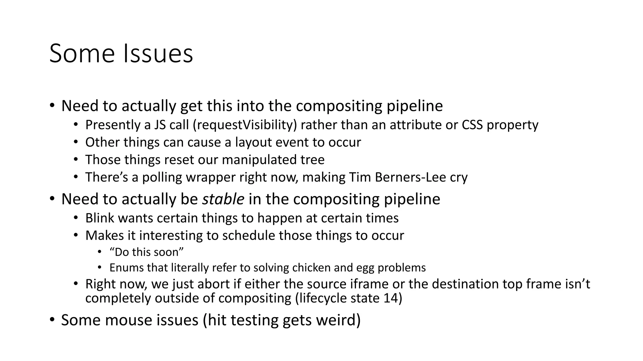 Some Issues
• Need to actually get this into the compositing pipeline
• Presently a JS call (requestVisibility) rather than an attribute or CSS property
• Other things can cause a layout event to occur
• Those things reset our manipulated tree
• There’s a polling wrapper right now, making Tim Berners-Lee cry
• Need to actually be stable in the compositing pipeline
• Blink wants certain things to happen at certain times
• Makes it interesting to schedule those things to occur
• “Do this soon”
• Enums that literally refer to solving chicken and egg problems
• Right now, we just abort if either the source iframe or the destination top frame isn’t
completely outside of compositing (lifecycle state 14)
• Some mouse issues (hit testing gets weird)
 