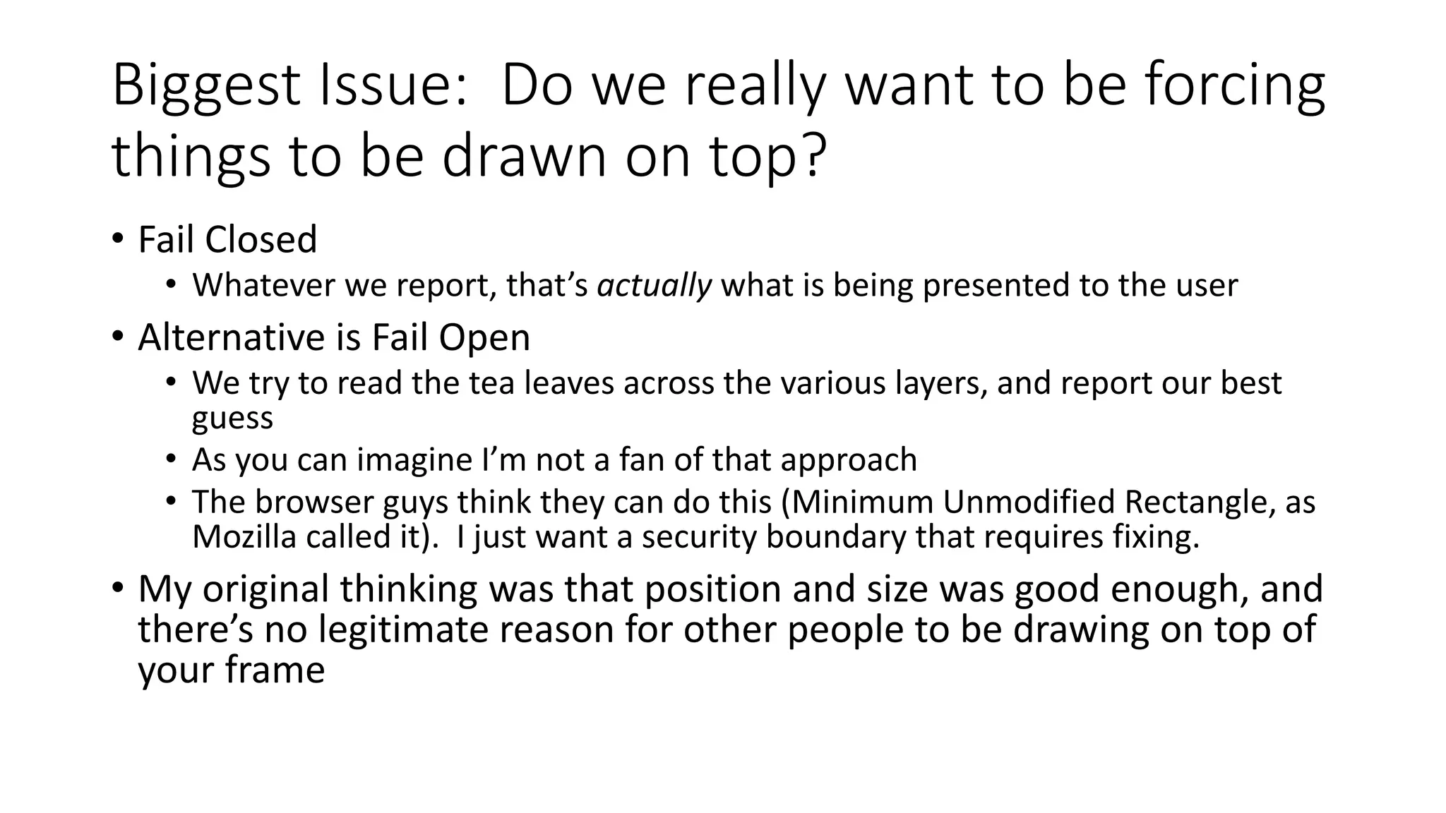Biggest Issue: Do we really want to be forcing
things to be drawn on top?
• Fail Closed
• Whatever we report, that’s actually what is being presented to the user
• Alternative is Fail Open
• We try to read the tea leaves across the various layers, and report our best
guess
• As you can imagine I’m not a fan of that approach
• The browser guys think they can do this (Minimum Unmodified Rectangle, as
Mozilla called it). I just want a security boundary that requires fixing.
• My original thinking was that position and size was good enough, and
there’s no legitimate reason for other people to be drawing on top of
your frame
 