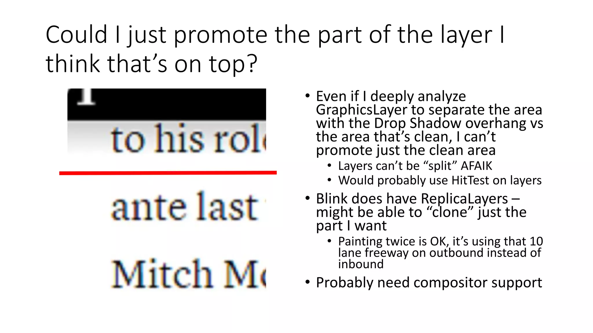 Could I just promote the part of the layer I
think that’s on top?
• Even if I deeply analyze
GraphicsLayer to separate the area
with the Drop Shadow overhang vs
the area that’s clean, I can’t
promote just the clean area
• Layers can’t be “split” AFAIK
• Would probably use HitTest on layers
• Blink does have ReplicaLayers –
might be able to “clone” just the
part I want
• Painting twice is OK, it’s using that 10
lane freeway on outbound instead of
inbound
• Probably need compositor support
 