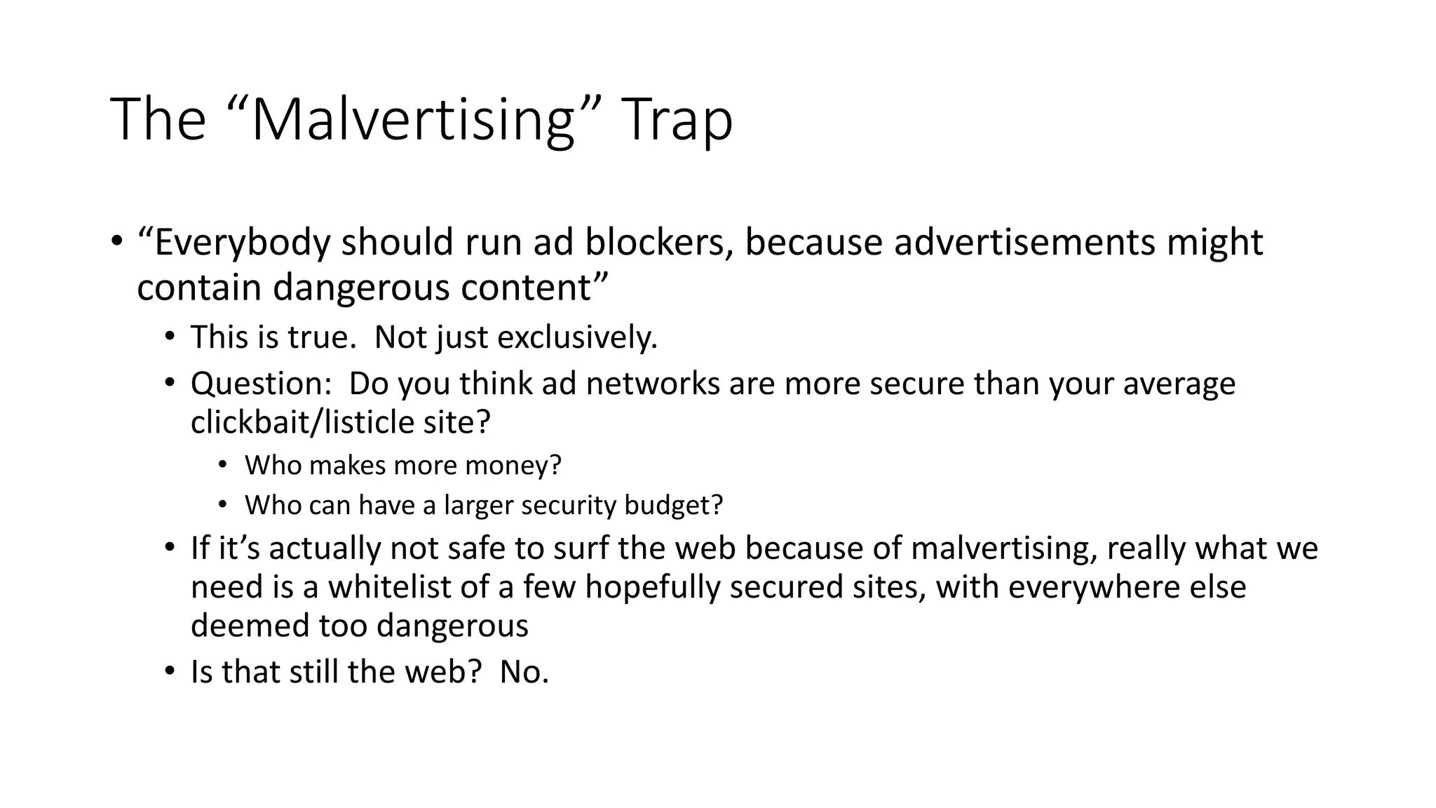The “Malvertising” Trap
• “Everybody should run ad blockers, because advertisements might
contain dangerous content”
• This is true. Not just exclusively.
• Question: Do you think ad networks are more secure than your average
clickbait/listicle site?
• Who makes more money?
• Who can have a larger security budget?
• If it’s actually not safe to surf the web because of malvertising, really what we
need is a whitelist of a few hopefully secured sites, with everywhere else
deemed too dangerous
• Is that still the web? No.
 
