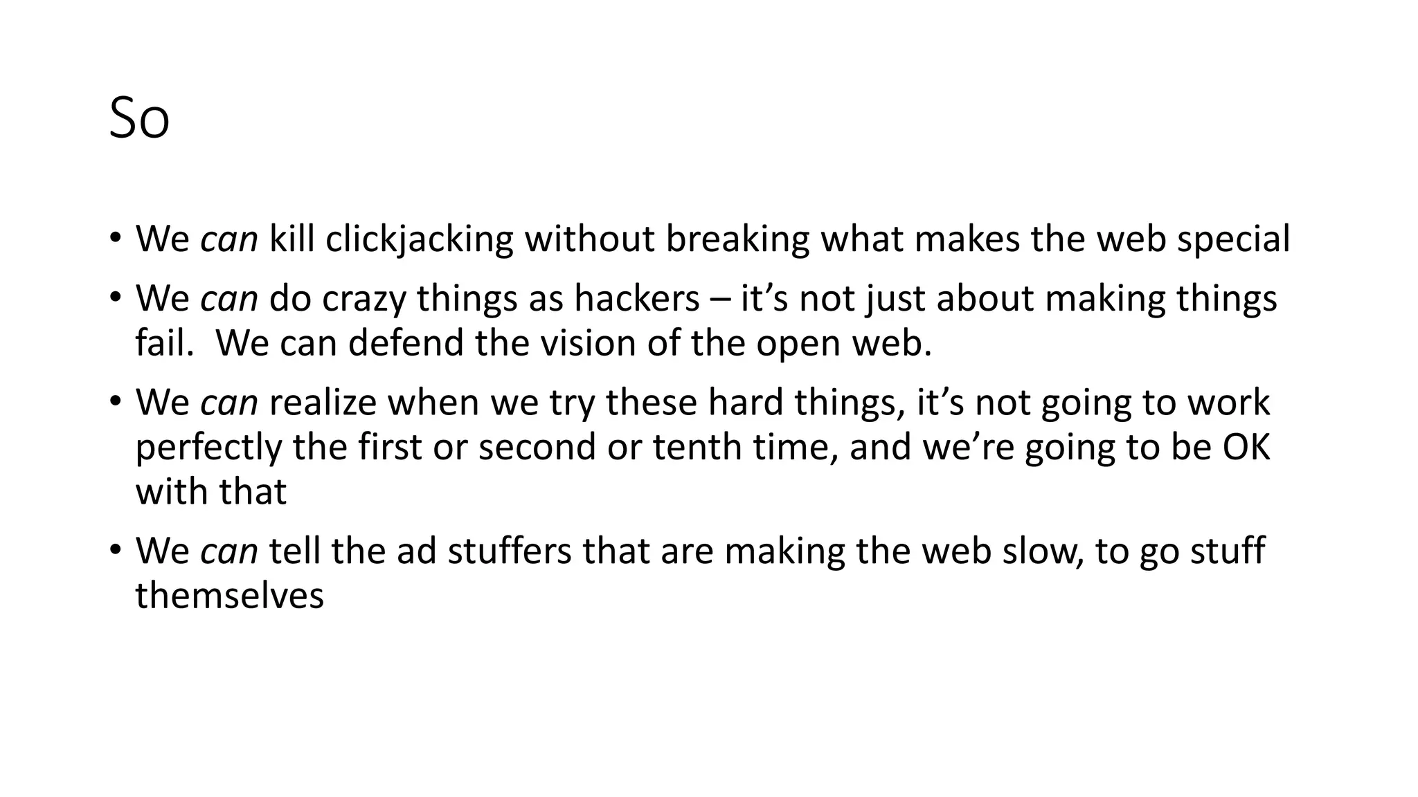 So
• We can kill clickjacking without breaking what makes the web special
• We can do crazy things as hackers – it’s not just about making things
fail. We can defend the vision of the open web.
• We can realize when we try these hard things, it’s not going to work
perfectly the first or second or tenth time, and we’re going to be OK
with that
• We can tell the ad stuffers that are making the web slow, to go stuff
themselves
 