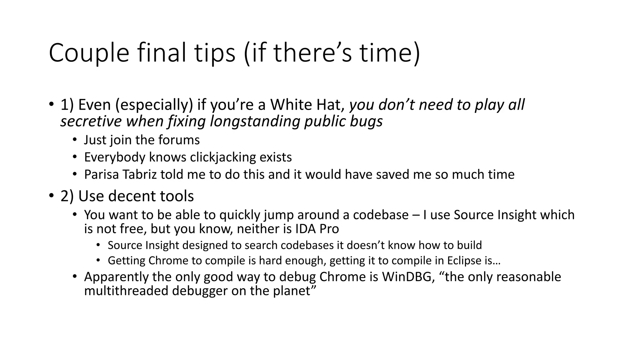 Couple final tips (if there’s time)
• 1) Even (especially) if you’re a White Hat, you don’t need to play all
secretive when fixing longstanding public bugs
• Just join the forums
• Everybody knows clickjacking exists
• Parisa Tabriz told me to do this and it would have saved me so much time
• 2) Use decent tools
• You want to be able to quickly jump around a codebase – I use Source Insight which
is not free, but you know, neither is IDA Pro
• Source Insight designed to search codebases it doesn’t know how to build
• Getting Chrome to compile is hard enough, getting it to compile in Eclipse is…
• Apparently the only good way to debug Chrome is WinDBG, “the only reasonable
multithreaded debugger on the planet”
 