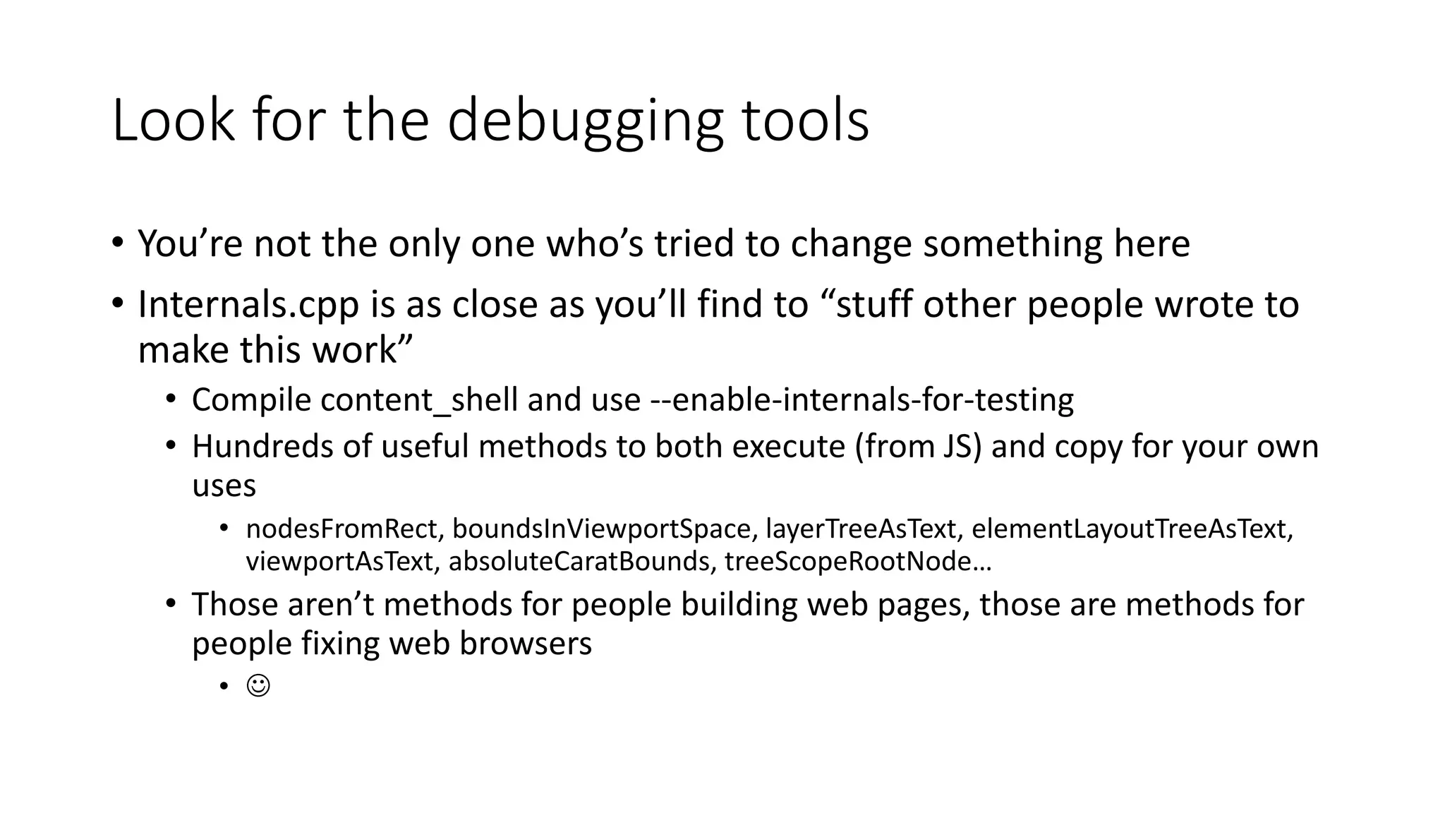 Look for the debugging tools
• You’re not the only one who’s tried to change something here
• Internals.cpp is as close as you’ll find to “stuff other people wrote to
make this work”
• Compile content_shell and use --enable-internals-for-testing
• Hundreds of useful methods to both execute (from JS) and copy for your own
uses
• nodesFromRect, boundsInViewportSpace, layerTreeAsText, elementLayoutTreeAsText,
viewportAsText, absoluteCaratBounds, treeScopeRootNode…
• Those aren’t methods for people building web pages, those are methods for
people fixing web browsers
• 
 