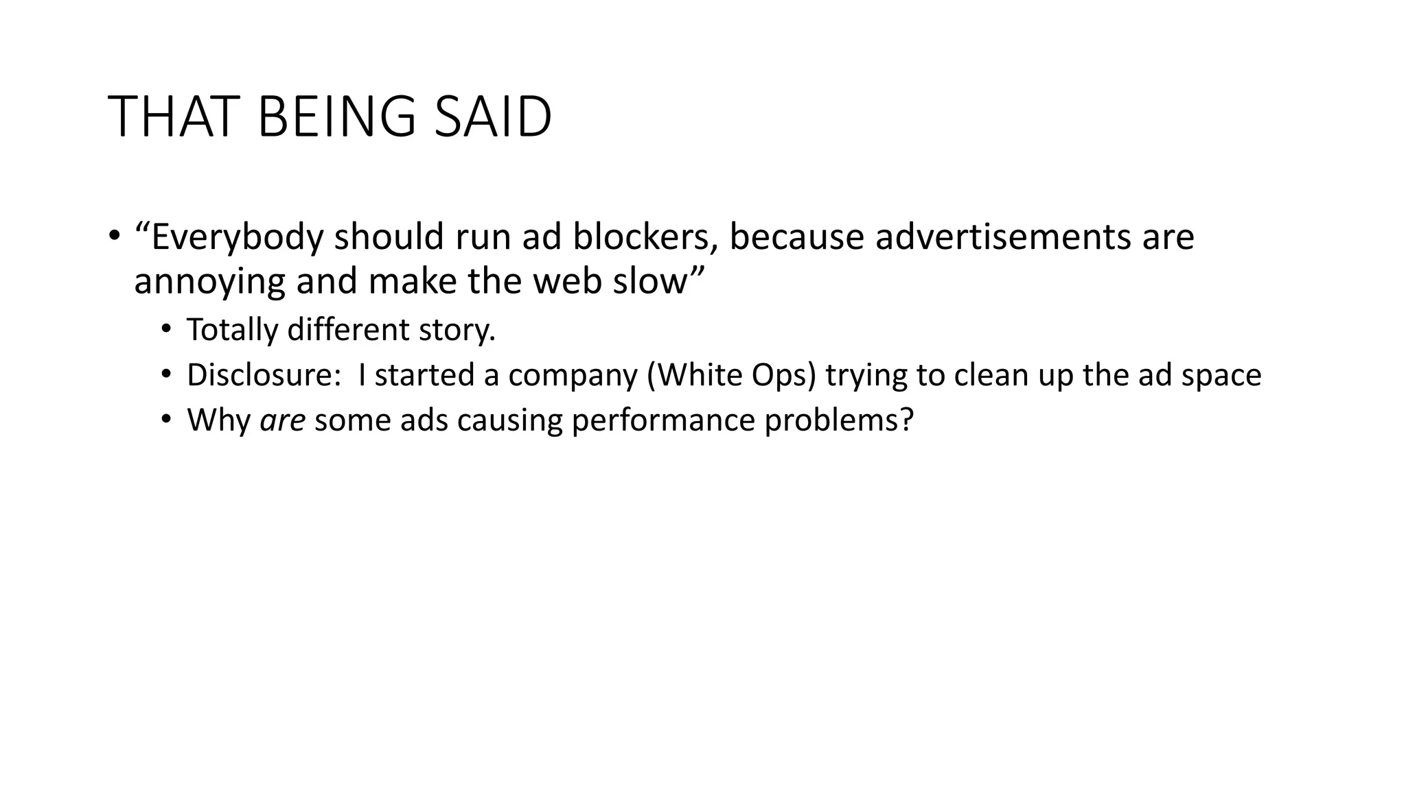THAT BEING SAID
• “Everybody should run ad blockers, because advertisements are
annoying and make the web slow”
• Totally different story.
• Disclosure: I started a company (White Ops) trying to clean up the ad space
• Why are some ads causing performance problems?
 