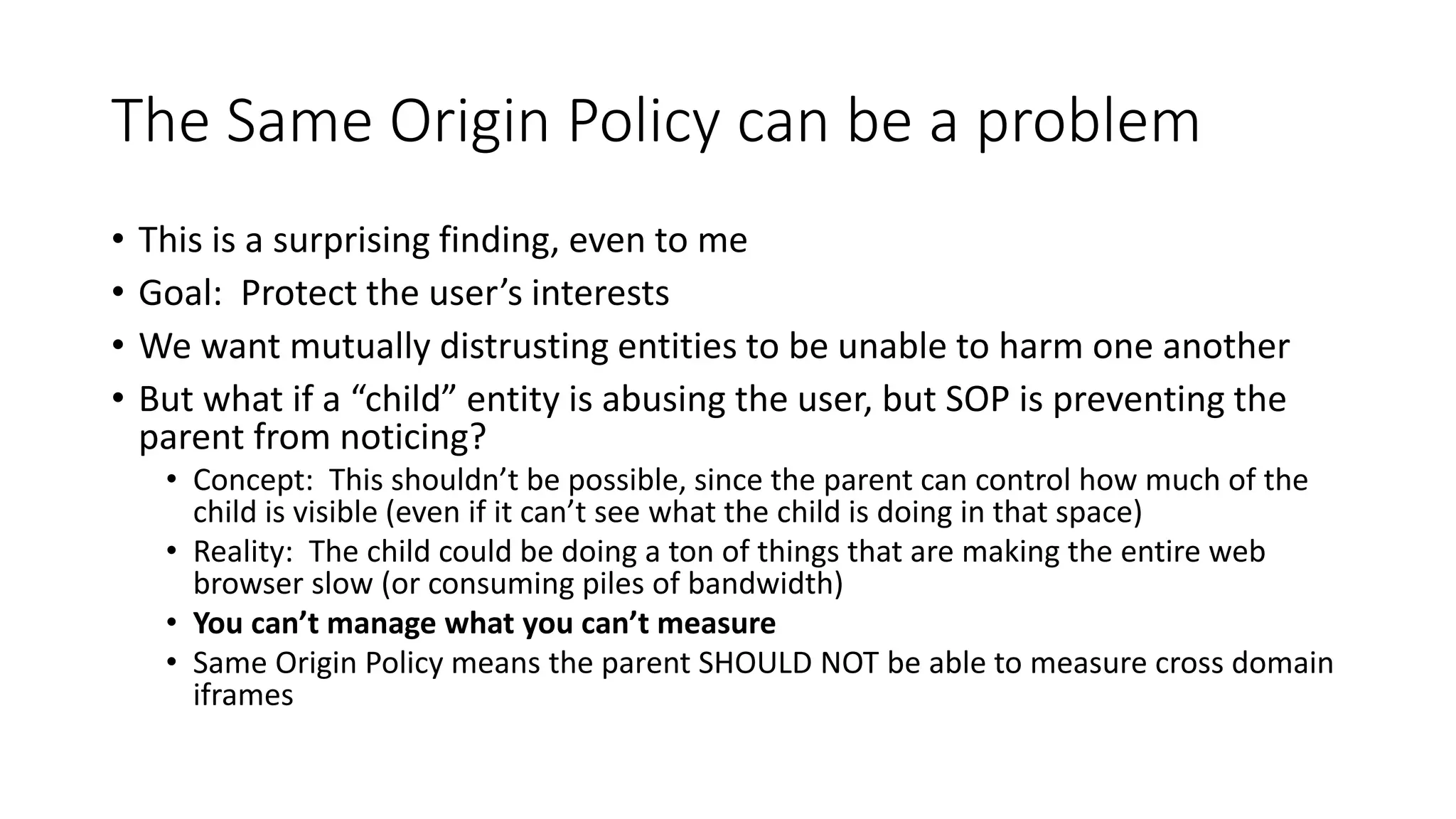 The Same Origin Policy can be a problem
• This is a surprising finding, even to me
• Goal: Protect the user’s interests
• We want mutually distrusting entities to be unable to harm one another
• But what if a “child” entity is abusing the user, but SOP is preventing the
parent from noticing?
• Concept: This shouldn’t be possible, since the parent can control how much of the
child is visible (even if it can’t see what the child is doing in that space)
• Reality: The child could be doing a ton of things that are making the entire web
browser slow (or consuming piles of bandwidth)
• You can’t manage what you can’t measure
• Same Origin Policy means the parent SHOULD NOT be able to measure cross domain
iframes
 