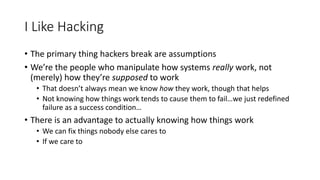 I Like Hacking
• The primary thing hackers break are assumptions
• We’re the people who manipulate how systems really work...