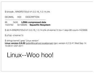 $ binwalk ./WNDR3700v3-V1.0.0.18_1.0.14.chk

DECIMAL 	 HEX             D
                          	 ESCRIPTION
---------------------------------------------------
86       	 0x56      L
                     	 ZMA compressed data
1423782 	 0x15B9A6 	 Squashfs ﬁlesystem

$ dd if=WNDR3700v3-V1.0.0.18_1.0.14.chk of=kernel.7z bs=1 skip=86 count=1423696

$ p7zip -d kernel.7z

$ strings kernel | grep 'Linux version'
Linux version 2.6.22 (peter@localhost.localdomain) (gcc version 4.2.3) #1 Wed Sep 14
10:38:51 CST 2011



  Linux--Woo hoo!
 