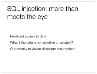 SQL injection: more than
meets the eye

 Privileged access to data
 What if the data is not sensitive or valuable?
 Opportunity to violate developer assumptions
 