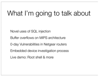 What I’m going to talk about

 Novel uses of SQL injection
 Buffer overﬂows on MIPS architecture
 0-day Vulnerabilities in Netgear routers
 Embedded device investigation process
 Live demo: Root shell & more
 