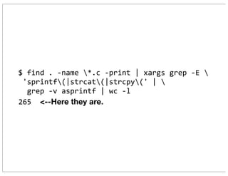 $	
  find	
  .	
  -­‐name	
  *.c	
  -­‐print	
  |	
  xargs	
  grep	
  -­‐E	
  
	
  'sprintf(|strcat(|strcpy('	
  |	
  
	
  	
  grep	
  -­‐v	
  asprintf	
  |	
  wc	
  -­‐l
265	
  	
  <--Here they are.
 