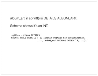 album_art in sprintf() is DETAILS.ALBUM_ART.

Schema shows it’s an INT.

sqlite>	
  .schema	
  DETAILS
CREATE	
  TABLE	
  DETAILS	
  (	
  ID	
  INTEGER	
  PRIMARY	
  KEY	
  AUTOINCREMENT,
	
  	
  	
  	
  	
  	
  	
  	
  	
  	
  	
  	
  	
  	
  	
  	
  	
  	
  	
  	
  	
  	
  ...,	
  ALBUM_ART	
  INTEGER	
  DEFAULT	
  0,	
  ...);
 