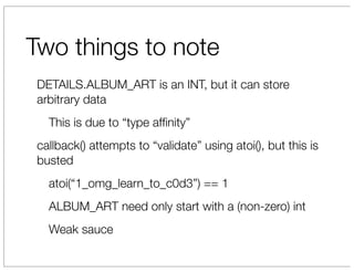 Two things to note
 DETAILS.ALBUM_ART is an INT, but it can store
 arbitrary data
   This is due to “type afﬁnity”
 callback() attempts to “validate” using atoi(), but this is
 busted
   atoi(“1_omg_learn_to_c0d3”) == 1
   ALBUM_ART need only start with a (non-zero) int
   Weak sauce
 