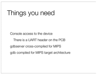 Things you need

Console access to the device
  There is a UART header on the PCB
gdbserver cross-compiled for MIPS
gdb compiled for MIPS target architecture
 