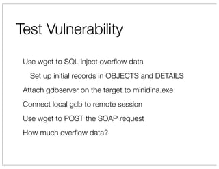 Test Vulnerability
 Use wget to SQL inject overﬂow data
   Set up initial records in OBJECTS and DETAILS
 Attach gdbserver on the target to minidlna.exe
 Connect local gdb to remote session
 Use wget to POST the SOAP request
 How much overﬂow data?
 