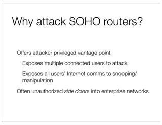 Why attack SOHO routers?

Offers attacker privileged vantage point
  Exposes multiple connected users to attack
  Exposes all users’ Internet comms to snooping/
  manipulation
Often unauthorized side doors into enterprise networks
 