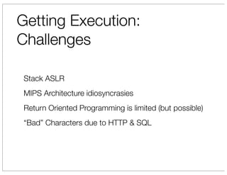 Getting Execution:
Challenges

 Stack ASLR
 MIPS Architecture idiosyncrasies
 Return Oriented Programming is limited (but possible)
 “Bad” Characters due to HTTP & SQL
 