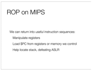 ROP on MIPS

We can return into useful instruction sequences:
  Manipulate registers
  Load $PC from registers or memory we control
  Help locate stack, defeating ASLR
 
