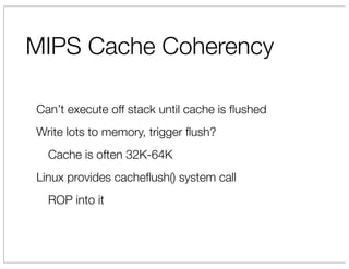 MIPS Cache Coherency

Can’t execute off stack until cache is ﬂushed
Write lots to memory, trigger ﬂush?
  Cache is often 32K-64K
Linux provides cacheﬂush() system call
  ROP into it
 