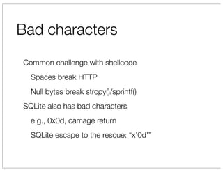 Bad characters
Common challenge with shellcode
  Spaces break HTTP
  Null bytes break strcpy()/sprintf()
SQLite also has bad characters
  e.g., 0x0d, carriage return
  SQLite escape to the rescue: “x’0d’”
 