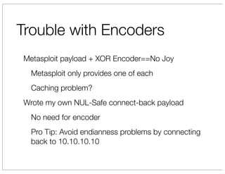 Trouble with Encoders
Metasploit payload + XOR Encoder==No Joy
  Metasploit only provides one of each
  Caching problem?
Wrote my own NUL-Safe connect-back payload
  No need for encoder
  Pro Tip: Avoid endianness problems by connecting
  back to 10.10.10.10
 